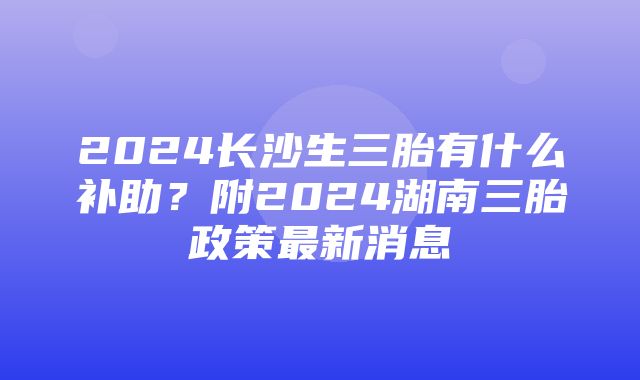 2024长沙生三胎有什么补助？附2024湖南三胎政策最新消息