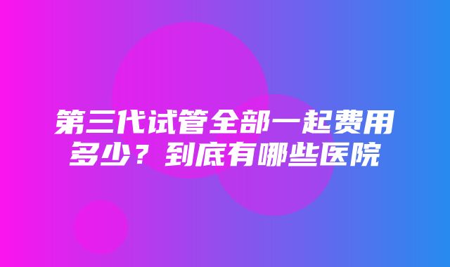 第三代试管全部一起费用多少？到底有哪些医院