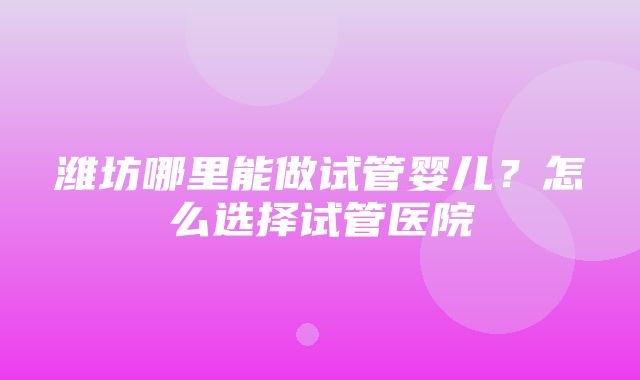 潍坊哪里能做试管婴儿？怎么选择试管医院