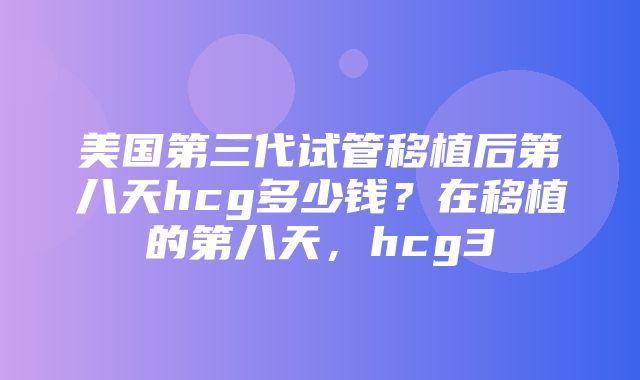 美国第三代试管移植后第八天hcg多少钱？在移植的第八天，hcg3