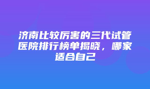 济南比较厉害的三代试管医院排行榜单揭晓，哪家适合自己