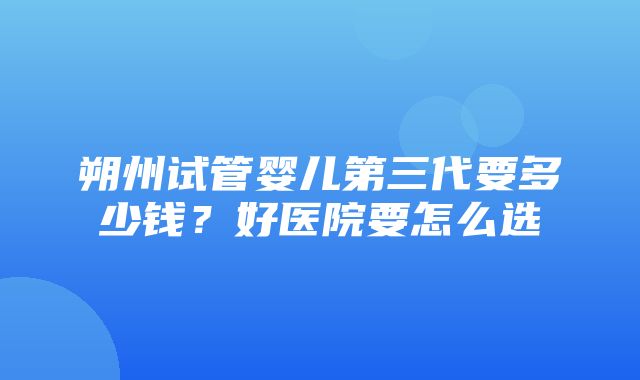 朔州试管婴儿第三代要多少钱？好医院要怎么选