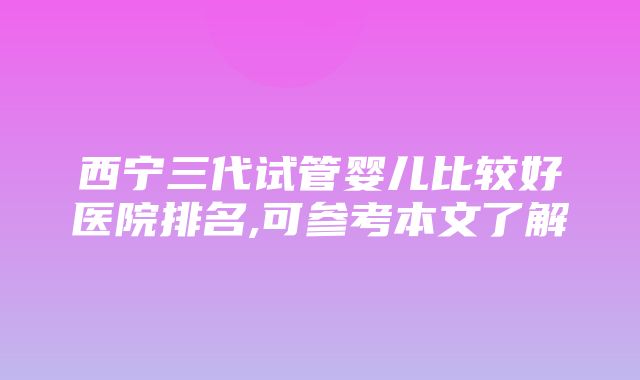 西宁三代试管婴儿比较好医院排名,可参考本文了解