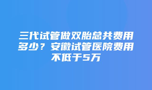 三代试管做双胎总共费用多少？安徽试管医院费用不低于5万