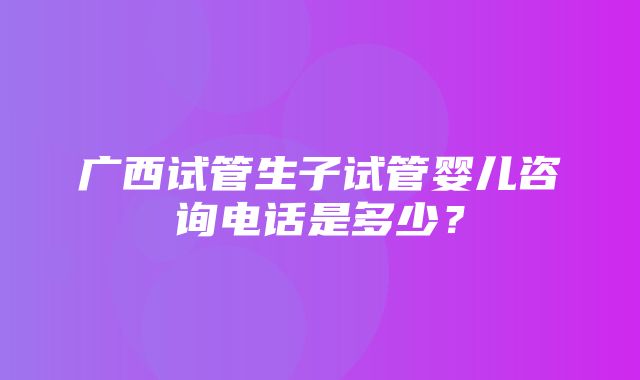 广西试管生子试管婴儿咨询电话是多少？