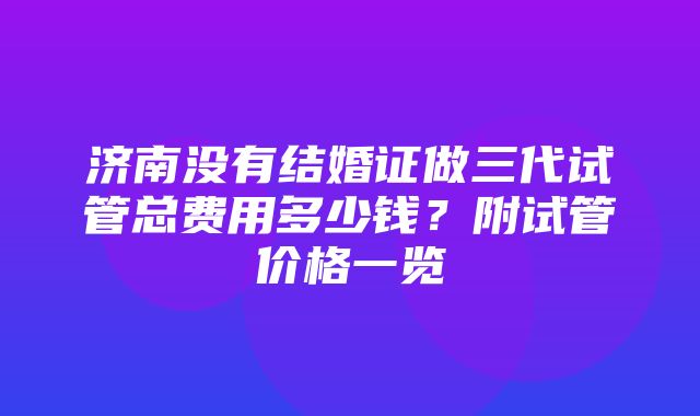 济南没有结婚证做三代试管总费用多少钱？附试管价格一览