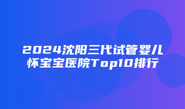 2024沈阳三代试管婴儿怀宝宝医院Top10排行