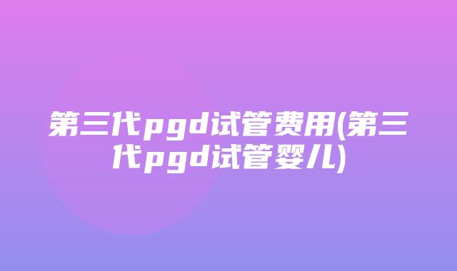 第三代pgd试管费用(第三代pgd试管婴儿)