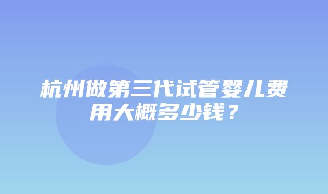 杭州做第三代试管婴儿费用大概多少钱？