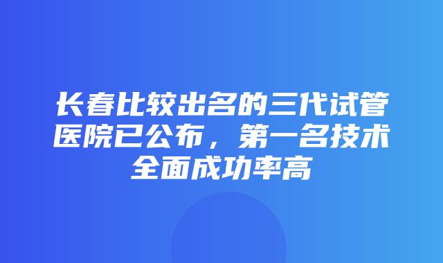 长春比较出名的三代试管医院已公布，第一名技术全面成功率高