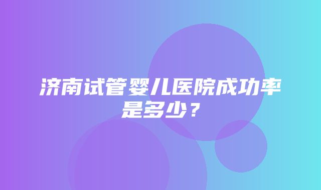 济南试管婴儿医院成功率是多少？