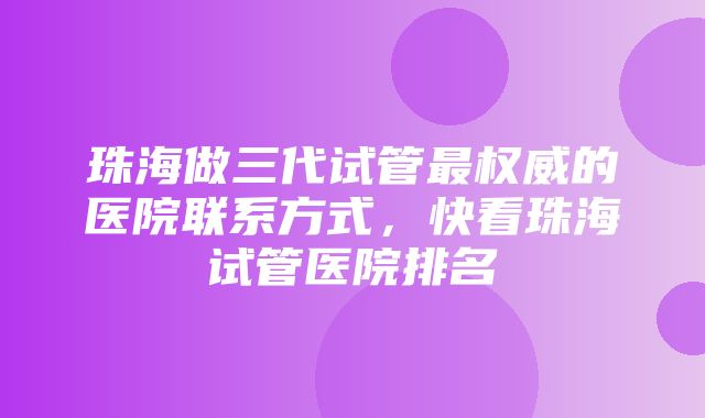 珠海做三代试管最权威的医院联系方式，快看珠海试管医院排名