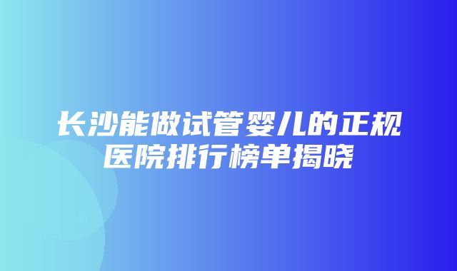 长沙能做试管婴儿的正规医院排行榜单揭晓