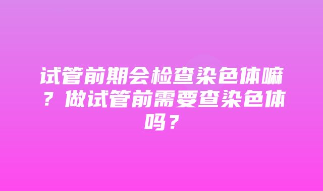 试管前期会检查染色体嘛？做试管前需要查染色体吗？