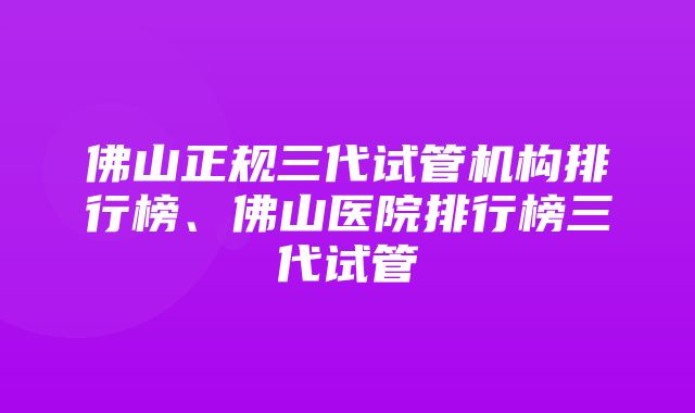 佛山正规三代试管机构排行榜、佛山医院排行榜三代试管