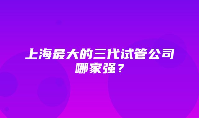 上海最大的三代试管公司哪家强？