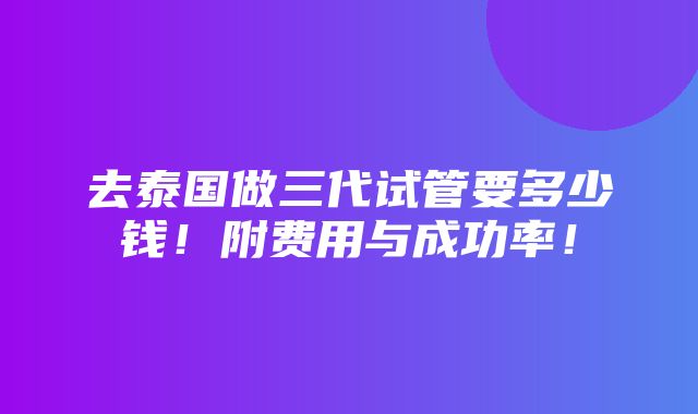 去泰国做三代试管要多少钱！附费用与成功率！