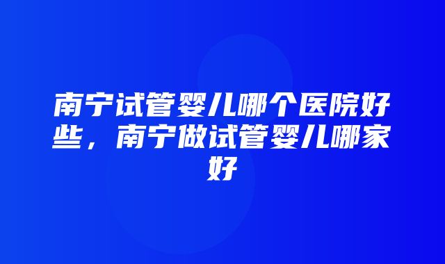 南宁试管婴儿哪个医院好些，南宁做试管婴儿哪家好