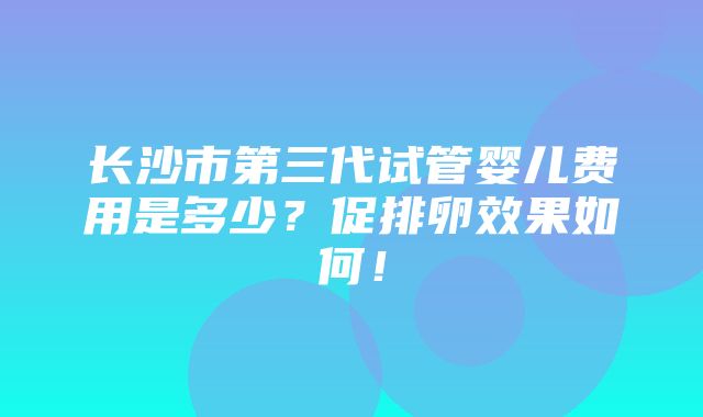 长沙市第三代试管婴儿费用是多少？促排卵效果如何！