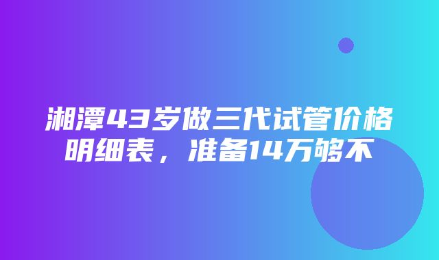 湘潭43岁做三代试管价格明细表，准备14万够不