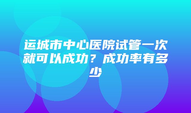 运城市中心医院试管一次就可以成功？成功率有多少