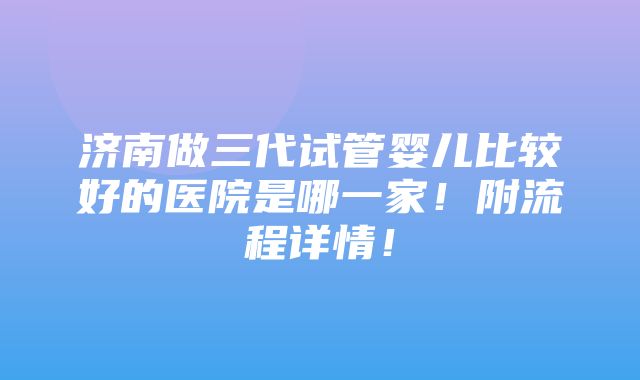 济南做三代试管婴儿比较好的医院是哪一家！附流程详情！