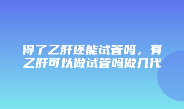 得了乙肝还能试管吗，有乙肝可以做试管吗做几代