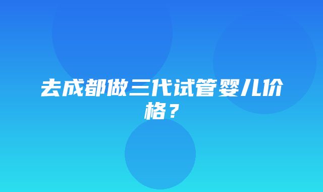 去成都做三代试管婴儿价格？