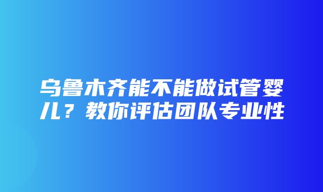 乌鲁木齐能不能做试管婴儿？教你评估团队专业性