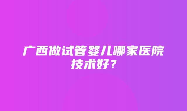 广西做试管婴儿哪家医院技术好？