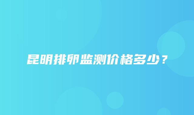 昆明排卵监测价格多少？