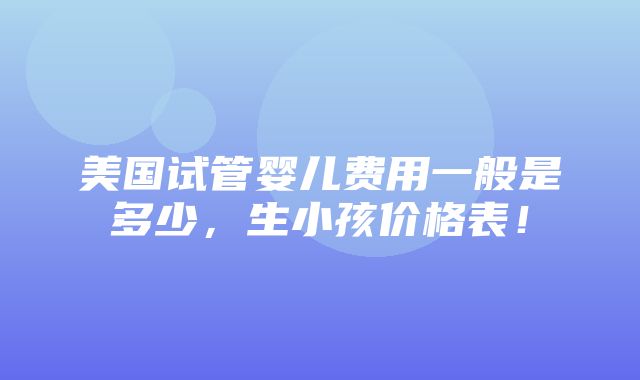 美国试管婴儿费用一般是多少，生小孩价格表！