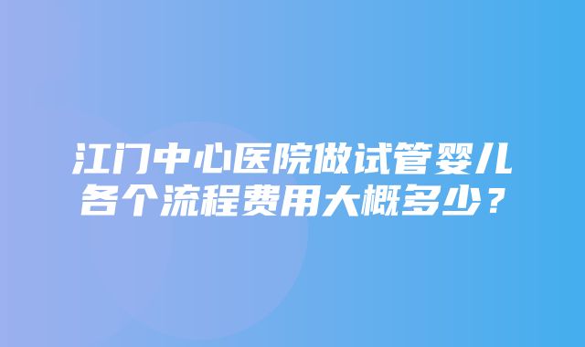 江门中心医院做试管婴儿各个流程费用大概多少？