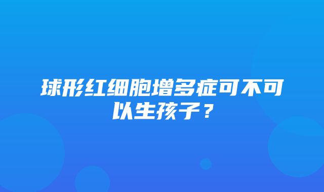 球形红细胞增多症可不可以生孩子？