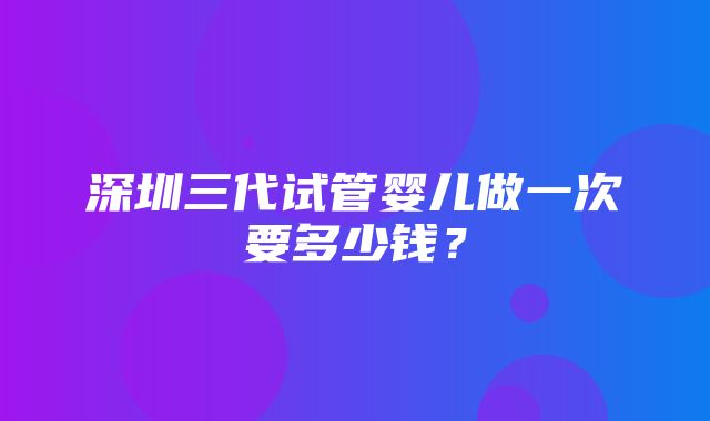 深圳三代试管婴儿做一次要多少钱？