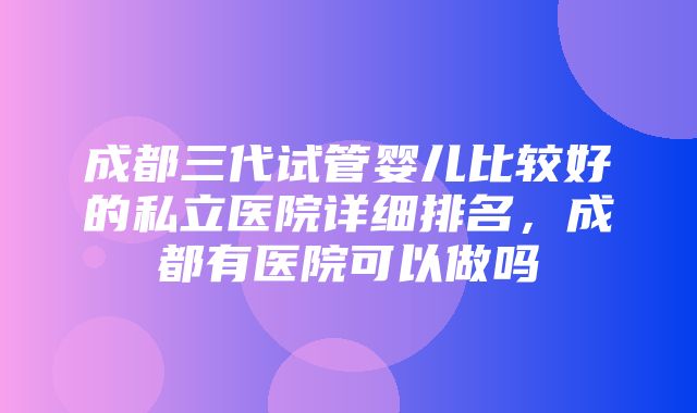 成都三代试管婴儿比较好的私立医院详细排名，成都有医院可以做吗