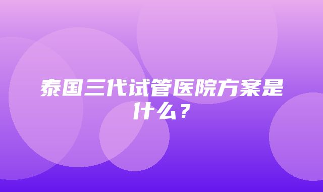 泰国三代试管医院方案是什么？