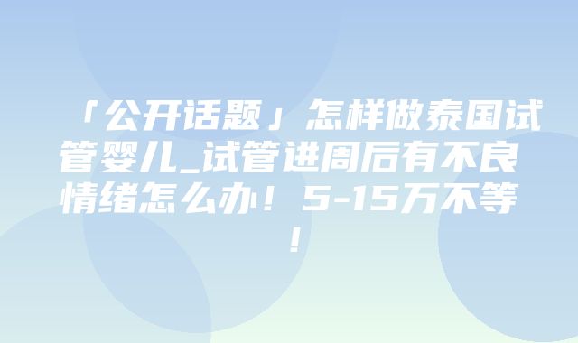 「公开话题」怎样做泰国试管婴儿_试管进周后有不良情绪怎么办！5-15万不等！