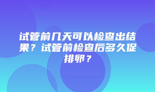 试管前几天可以检查出结果？试管前检查后多久促排卵？