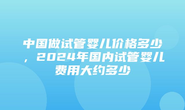 中国做试管婴儿价格多少，2024年国内试管婴儿费用大约多少