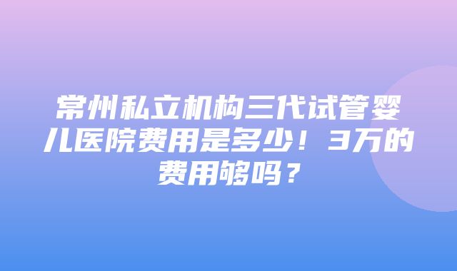 常州私立机构三代试管婴儿医院费用是多少！3万的费用够吗？