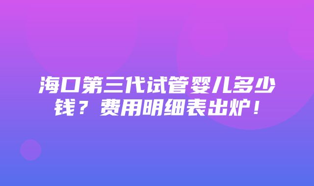 海口第三代试管婴儿多少钱？费用明细表出炉！