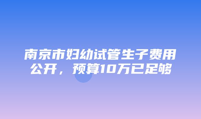 南京市妇幼试管生子费用公开，预算10万已足够