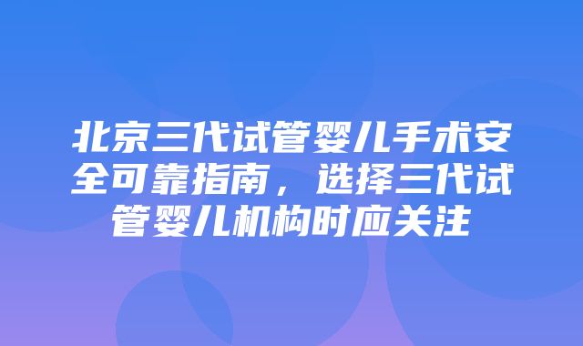 北京三代试管婴儿手术安全可靠指南，选择三代试管婴儿机构时应关注