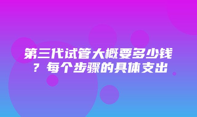 第三代试管大概要多少钱？每个步骤的具体支出