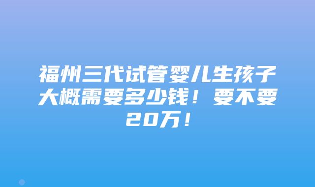 福州三代试管婴儿生孩子大概需要多少钱！要不要20万！