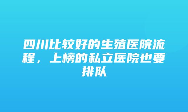 四川比较好的生殖医院流程，上榜的私立医院也要排队