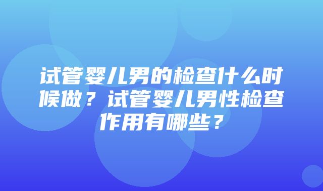 试管婴儿男的检查什么时候做？试管婴儿男性检查作用有哪些？