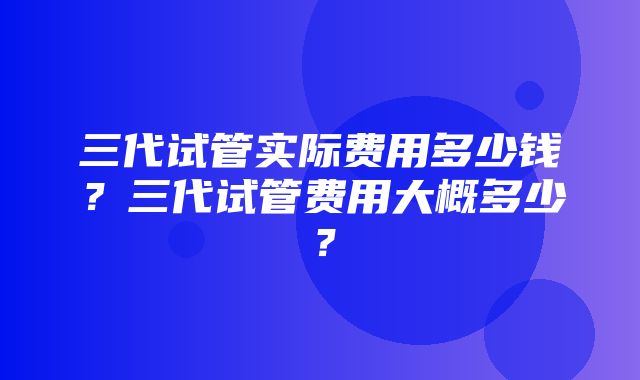 三代试管实际费用多少钱？三代试管费用大概多少？