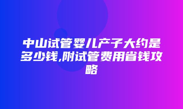 中山试管婴儿产子大约是多少钱,附试管费用省钱攻略